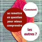 Comment se remettre en question pour mieux comprendre les autres ?