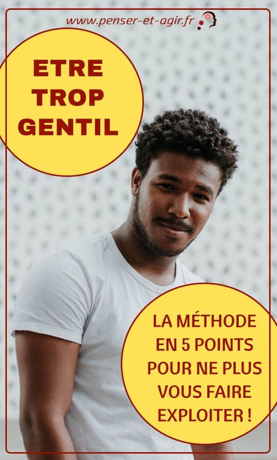 Etre trop gentil : la méthode en 5 points pour ne plus vous faire exploiter !
On ne gagne pas grand chose à être trop gentil: c'est ce que démontre cet article inédit sur ce sujet; mais il va beaucoup plus loin. Il explique aussi comment modifier sa pensée pour agir consciemment et mettre fin à un cycle qui vous rend esclave de vos proches et de vos amis.
